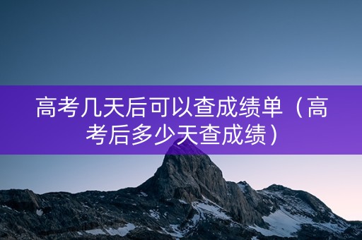 高考几天后可以查成绩单（高考后多少天查成绩）
