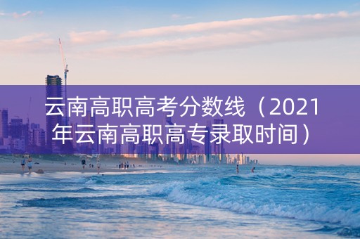 云南高职高考分数线（2021年云南高职高专录取时间）