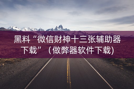 黑料“微信财神十三张辅助器下载”（做弊器软件下载)