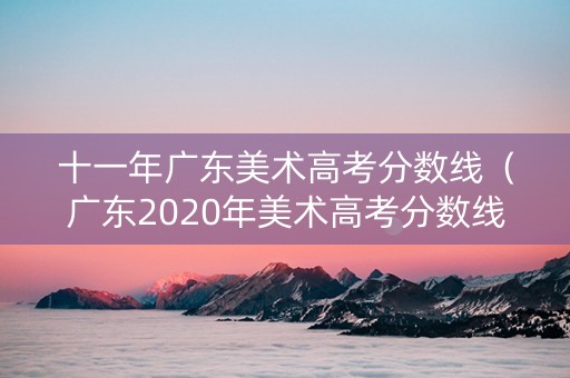 十一年广东美术高考分数线（广东2020年美术高考分数线）