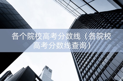 各个院校高考分数线（各院校高考分数线查询）