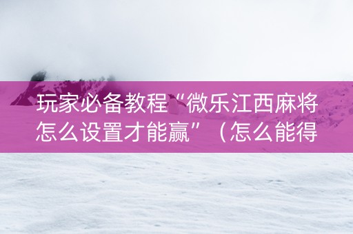 玩家必备教程“微乐江西麻将怎么设置才能赢”（怎么能得到好牌)