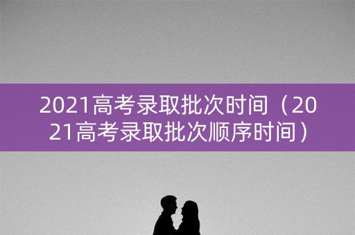 2021高考录取批次时间（2021高考录取批次顺序时间）