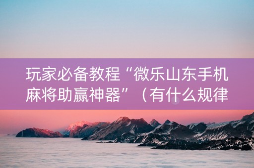 玩家必备教程“微乐山东手机麻将助赢神器”（有什么规律)