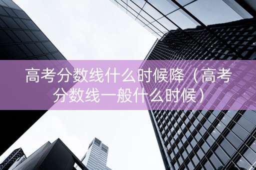 高考分数线什么时候降（高考分数线一般什么时候）