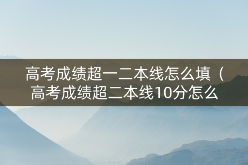 高考成绩超一二本线怎么填（高考成绩超二本线10分怎么办?）