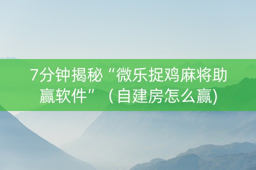 7分钟揭秘“微乐捉鸡麻将助赢软件”（自建房怎么赢)