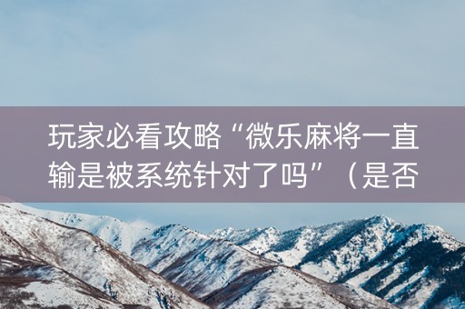 玩家必看攻略“微乐麻将一直输是被系统针对了吗”（是否能开挂)