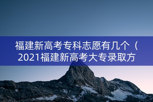 福建新高考专科志愿有几个（2021福建新高考大专录取方案）