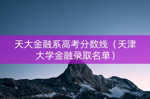 天大金融系高考分数线（天津大学金融录取名单）