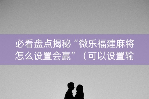必看盘点揭秘“微乐福建麻将怎么设置会赢”（可以设置输赢吗)