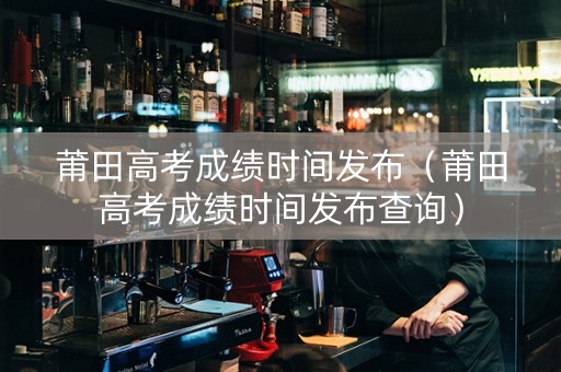 莆田高考成绩时间发布（莆田高考成绩时间发布查询）