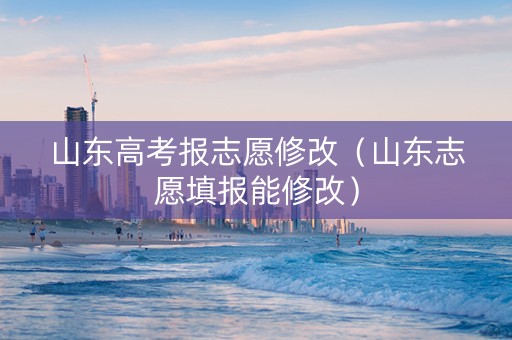 山东高考报志愿修改（山东志愿填报能修改）