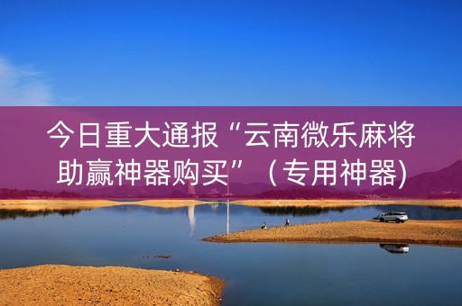 今日重大通报“云南微乐麻将助赢神器购买”（专用神器)