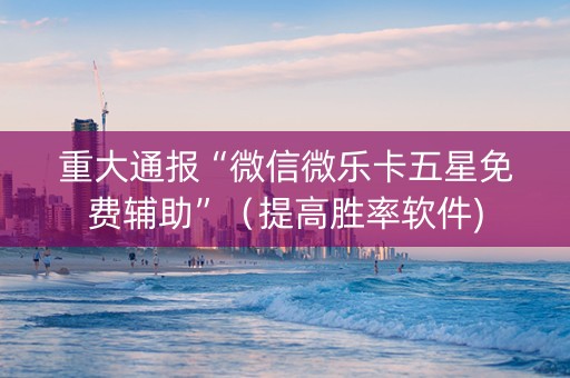 重大通报“微信微乐卡五星免费辅助”（提高胜率软件)