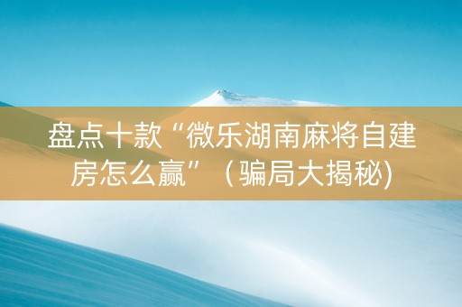 盘点十款“微乐湖南麻将自建房怎么赢”（骗局大揭秘)