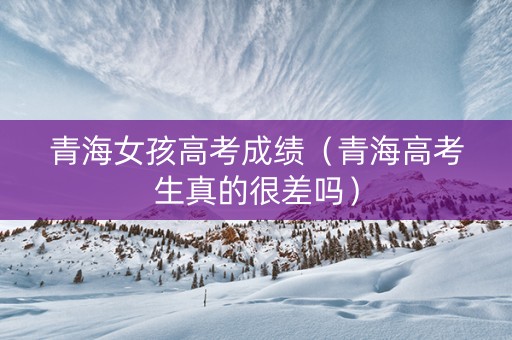 青海女孩高考成绩（青海高考生真的很差吗）