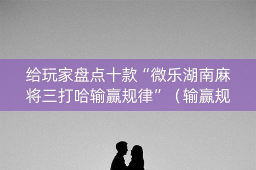给玩家盘点十款“微乐湖南麻将三打哈输赢规律”（输赢规律)