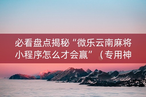 必看盘点揭秘“微乐云南麻将小程序怎么才会赢”（专用神器)