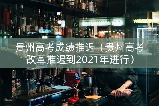 贵州高考成绩推迟（贵州高考改革推迟到2021年进行）