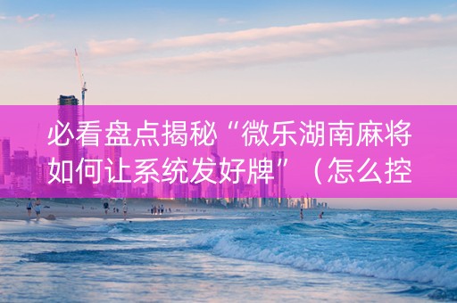 必看盘点揭秘“微乐湖南麻将如何让系统发好牌”（怎么控制输赢)