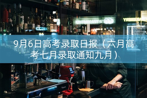 9月6日高考录取日报（六月高考七月录取通知九月）
