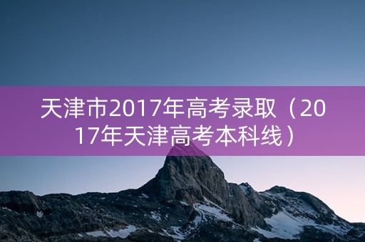 天津市2017年高考录取（2017年天津高考本科线）