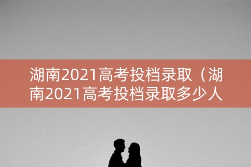 湖南2021高考投档录取（湖南2021高考投档录取多少人）
