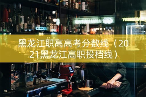 黑龙江职高高考分数线（2021黑龙江高职投档线）