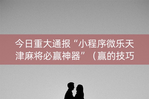 今日重大通报“小程序微乐天津麻将必赢神器”（赢的技巧规律)