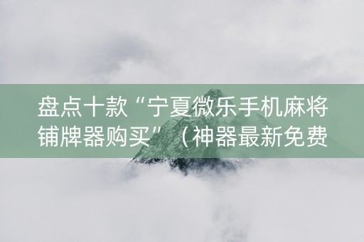 盘点十款“宁夏微乐手机麻将铺牌器购买”（神器最新免费)