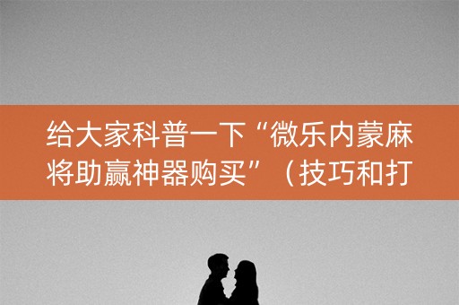 给大家科普一下“微乐内蒙麻将助赢神器购买”（技巧和打好牌方法)