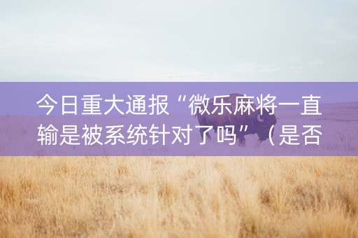 今日重大通报“微乐麻将一直输是被系统针对了吗”（是否能开挂)
