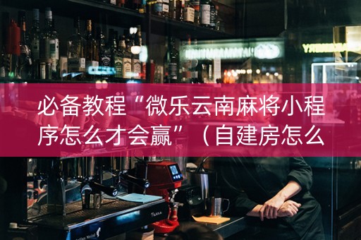 必备教程“微乐云南麻将小程序怎么才会赢”（自建房怎么拿好牌)