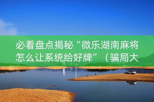 必看盘点揭秘“微乐湖南麻将怎么让系统给好牌”（骗局大揭秘)