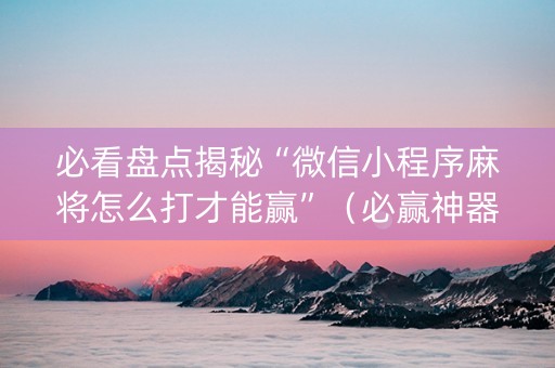 必看盘点揭秘“微信小程序麻将怎么打才能赢”（必赢神器免费安装)
