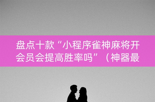 盘点十款“小程序雀神麻将开会员会提高胜率吗”（神器最新免费)