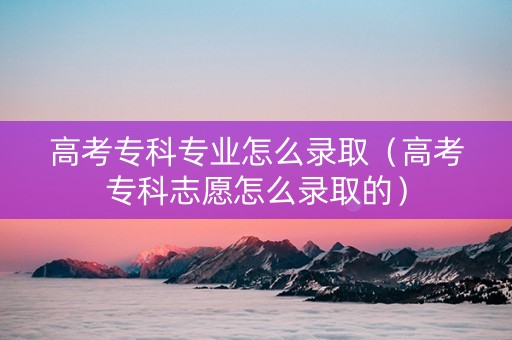 高考专科专业怎么录取（高考专科志愿怎么录取的）