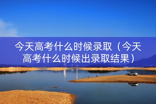 今天高考什么时候录取（今天高考什么时候出录取结果）
