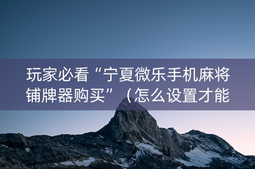 玩家必看“宁夏微乐手机麻将铺牌器购买”（怎么设置才能赢)