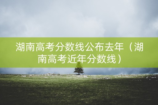 湖南高考分数线公布去年（湖南高考近年分数线）