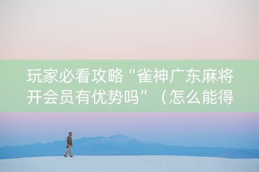 玩家必看攻略“雀神广东麻将开会员有优势吗”（怎么能得到好牌)