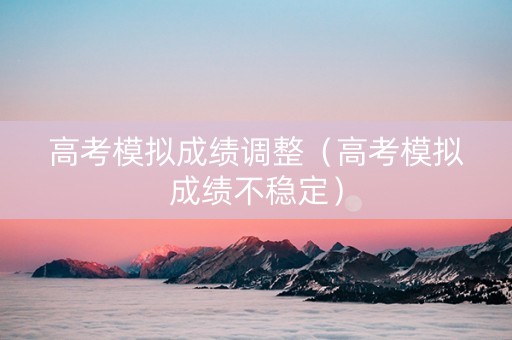 高考模拟成绩调整（高考模拟成绩不稳定）