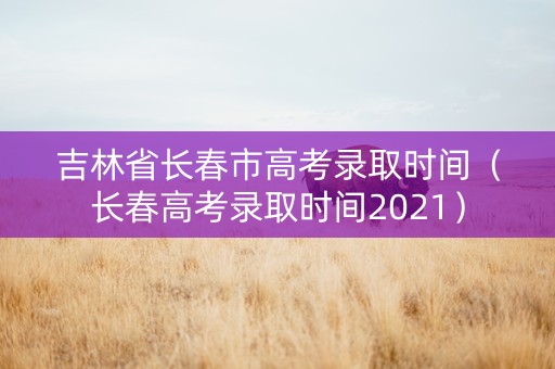吉林省长春市高考录取时间（长春高考录取时间2021）