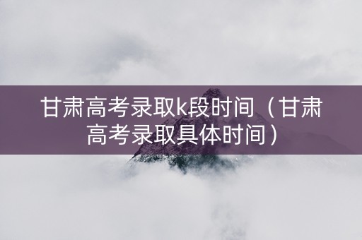 甘肃高考录取k段时间（甘肃高考录取具体时间）