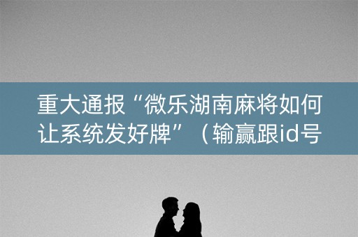 重大通报“微乐湖南麻将如何让系统发好牌”（输赢跟id号有关系吗)
