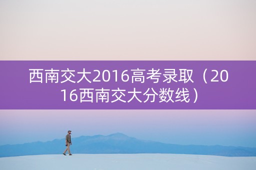 西南交大2016高考录取（2016西南交大分数线）
