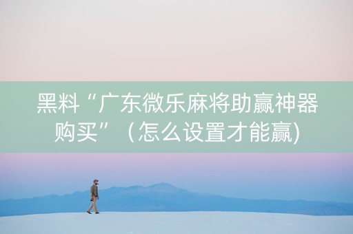 黑料“广东微乐麻将助赢神器购买”（怎么设置才能赢)