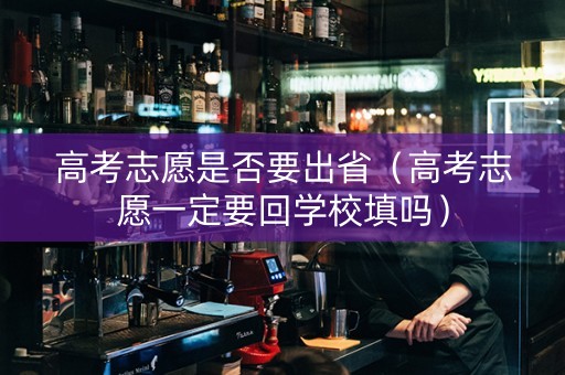 高考志愿是否要出省（高考志愿一定要回学校填吗）