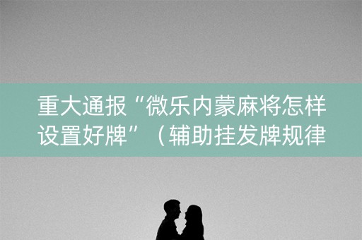 重大通报“微乐内蒙麻将怎样设置好牌”（辅助挂发牌规律)